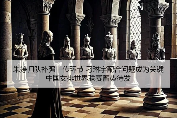 朱婷归队补强一传环节 刁琳宇配合问题成为关键 中国女排世界联赛蓄势待发