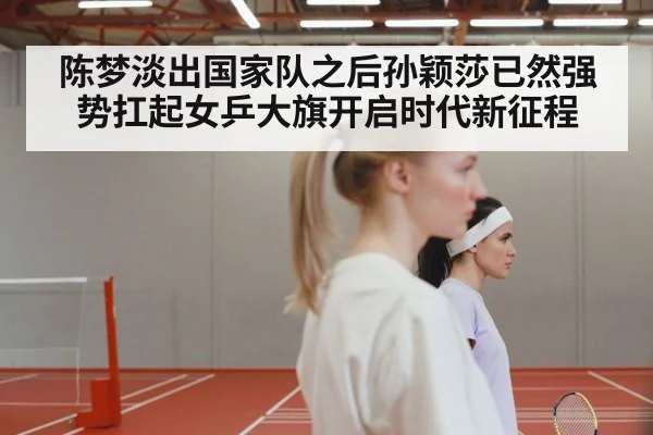 陈梦淡出国家队之后孙颖莎已然强势扛起女乒大旗开启时代新征程